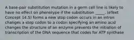 A base-pair substitution mutation in a germ cell line is likely to have no effect on phenotype if the substitution _____. (eText Concept 14.5) forms a new stop codon occurs in an intron changes a stop codon to a codon specifying an amino acid changes the structure of an enzyme prevents the initiation of transcription of the DNA sequence that codes for ATP synthase