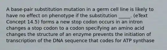 A base-pair substitution mutation in a germ cell line is likely to have no effect on phenotype if the substitution _____. (eText Concept 14.5) forms a new stop codon occurs in an intron changes a stop codon to a codon specifying an amino acid changes the structure of an enzyme prevents the initiation of transcription of the DNA sequence that codes for ATP synthase