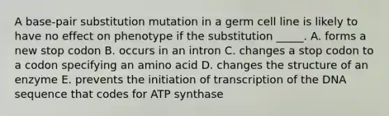 A base-pair substitution mutation in a germ cell line is likely to have no effect on phenotype if the substitution _____. A. forms a new stop codon B. occurs in an intron C. changes a stop codon to a codon specifying an amino acid D. changes the structure of an enzyme E. prevents the initiation of transcription of the DNA sequence that codes for ATP synthase