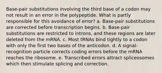 Base-pair substitutions involving the third base of a codon may not result in an error in the polypeptide. What is partly responsible for this avoidance of error? a. Base-pair substitutions are corrected before transcription begins. b. Base-pair substitutions are restricted to introns, and these regions are later deleted from the mRNA. c. Most tRNAs bind tightly to a codon with only the first two bases of the anticodon. d. A signal-recognition particle corrects coding errors before the mRNA reaches the ribosome. e. Transcribed errors attract spliceosomes which then stimulate splicing and correction.