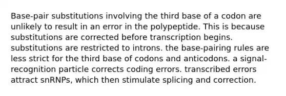 Base-pair substitutions involving the third base of a codon are unlikely to result in an error in the polypeptide. This is because substitutions are corrected before transcription begins. substitutions are restricted to introns. the base-pairing rules are less strict for the third base of codons and anticodons. a signal-recognition particle corrects coding errors. transcribed errors attract snRNPs, which then stimulate splicing and correction.