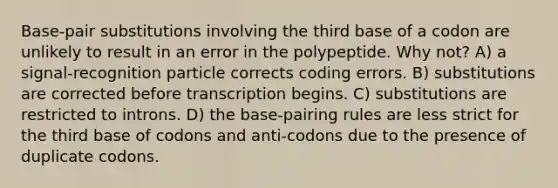 Base-pair substitutions involving the third base of a codon are unlikely to result in an error in the polypeptide. Why not? A) a signal-recognition particle corrects coding errors. B) substitutions are corrected before transcription begins. C) substitutions are restricted to introns. D) the base-pairing rules are less strict for the third base of codons and anti-codons due to the presence of duplicate codons.