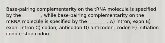 Base-pairing complementarity on the tRNA molecule is specified by the ________, while base-pairing complementarity on the mRNA molecule is specified by the ________. A) intron; exon B) exon; intron C) codon; anticodon D) anticodon; codon E) initiation codon; stop codon