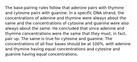 The base-pairing rules follow that adenine pairs with thymine and cytosine pairs with guanine. In a specific DNA strand, the concentrations of adenine and thymine were always about the same and the concentrations of cytosine and guanine were also always about the same. He concluded that since adenine and thymine concentrations were the same that they must, in fact, pair up. The same is true for cytosine and guanine. The concentrations of all four bases should be at 100%, with adenine and thymine having equal concentrations and cytosine and guanine having equal concentrations.