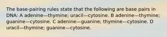 The base-pairing rules state that the following are base pairs in DNA: A adenine—thymine; uracil—cytosine. B adenine—thymine; guanine—cytosine. C adenine—guanine; thymine—cytosine. D uracil—thymine; guanine—cytosine.