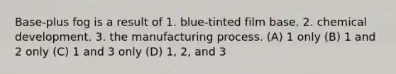 Base-plus fog is a result of 1. blue-tinted film base. 2. chemical development. 3. the manufacturing process. (A) 1 only (B) 1 and 2 only (C) 1 and 3 only (D) 1, 2, and 3