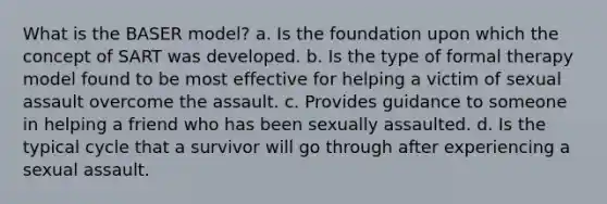 What is the BASER model? a. Is the foundation upon which the concept of SART was developed. b. Is the type of formal therapy model found to be most effective for helping a victim of sexual assault overcome the assault. c. Provides guidance to someone in helping a friend who has been sexually assaulted. d. Is the typical cycle that a survivor will go through after experiencing a sexual assault.