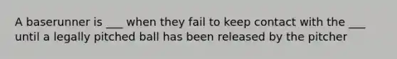 A baserunner is ___ when they fail to keep contact with the ___ until a legally pitched ball has been released by the pitcher