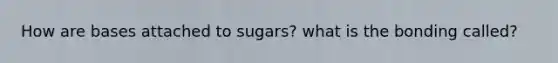 How are bases attached to sugars? what is the bonding called?