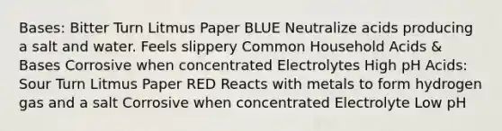 Bases: Bitter Turn Litmus Paper BLUE Neutralize acids producing a salt and water. Feels slippery Common Household Acids & Bases Corrosive when concentrated Electrolytes High pH Acids: Sour Turn Litmus Paper RED Reacts with metals to form hydrogen gas and a salt Corrosive when concentrated Electrolyte Low pH