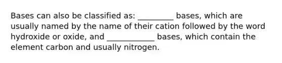 Bases can also be classified as: _________ bases, which are usually named by the name of their cation followed by the word hydroxide or oxide, and ____________ bases, which contain the element carbon and usually nitrogen.