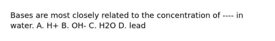 Bases are most closely related to the concentration of ---- in water. A. H+ B. OH- C. H2O D. lead