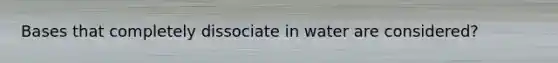 Bases that completely dissociate in water are considered?