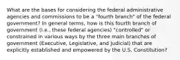 What are the bases for considering the federal administrative agencies and commissions to be a "fourth branch" of the federal government? In general terms, how is this fourth branch of government (i.e., these federal agencies) "controlled" or constrained in various ways by the three main branches of government (Executive, Legislative, and Judicial) that are explicitly established and empowered by the U.S. Constitution?