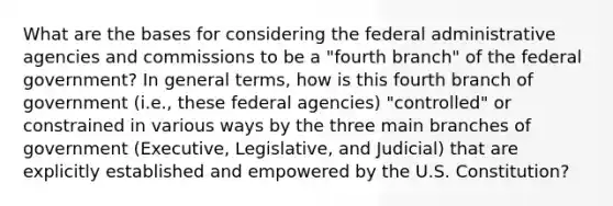 What are the bases for considering the federal administrative agencies and commissions to be a "fourth branch" of the federal government? In general terms, how is this fourth branch of government (i.e., these federal agencies) "controlled" or constrained in various ways by the three main branches of government (Executive, Legislative, and Judicial) that are explicitly established and empowered by the U.S. Constitution?