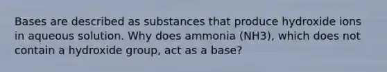 Bases are described as substances that produce hydroxide ions in aqueous solution. Why does ammonia (NH3), which does not contain a hydroxide group, act as a base?