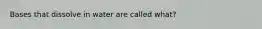 Bases that dissolve in water are called what?