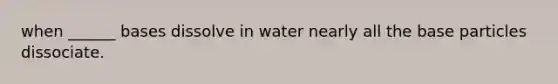 when ______ bases dissolve in water nearly all the base particles dissociate.