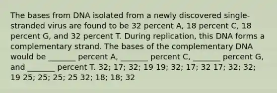 The bases from DNA isolated from a newly discovered single-stranded virus are found to be 32 percent A, 18 percent C, 18 percent G, and 32 percent T. During replication, this DNA forms a complementary strand. The bases of the complementary DNA would be _______ percent A, _______ percent C, _______ percent G, and _______ percent T. 32; 17; 32; 19 19; 32; 17; 32 17; 32; 32; 19 25; 25; 25; 25 32; 18; 18; 32