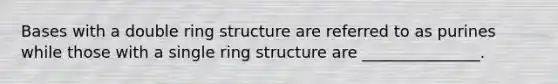 Bases with a double ring structure are referred to as purines while those with a single ring structure are _______________.