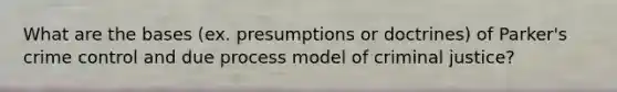 What are the bases (ex. presumptions or doctrines) of Parker's crime control and due process model of criminal justice?