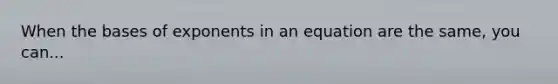 When the bases of exponents in an equation are the same, you can...