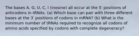 The bases A, G, U, C, I (inosine) all occur at the 5′ positions of anticodons in tRNAs. (a) Which base can pair with three <a href='https://www.questionai.com/knowledge/krImMbRqT0-different-bases' class='anchor-knowledge'>different bases</a> at the 3′ positions of codons in mRNA? (b) What is the minimum number of tRNAs required to recognize all codons of <a href='https://www.questionai.com/knowledge/k9gb720LCl-amino-acids' class='anchor-knowledge'>amino acids</a> specified by codons with complete degeneracy?