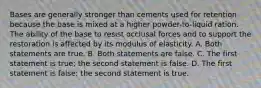 Bases are generally stronger than cements used for retention because the base is mixed at a higher powder-to-liquid ration. The ability of the base to resist occlusal forces and to support the restoration is affected by its modulus of elasticity. A. Both statements are true. B. Both statements are false. C. The first statement is true; the second statement is false. D. The first statement is false; the second statement is true.