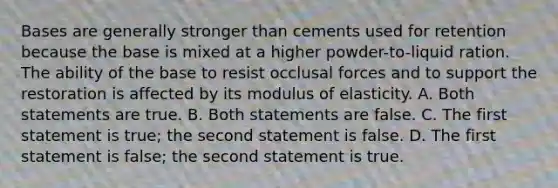 Bases are generally stronger than cements used for retention because the base is mixed at a higher powder-to-liquid ration. The ability of the base to resist occlusal forces and to support the restoration is affected by its modulus of elasticity. A. Both statements are true. B. Both statements are false. C. The first statement is true; the second statement is false. D. The first statement is false; the second statement is true.