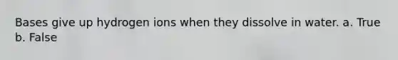 Bases give up hydrogen ions when they dissolve in water. a. True b. False