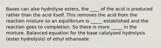 Bases can also hydrolyse esters, the ____ of the acid is produced rather than the acid itself. This removes the acid from the reaction mixture so an equilibrium is _____ established and the reaction goes to completion. So there is more _____ in the mixture. Balanced equation for the base catalysed hydrolysis (ester hydrolysis) of ethyl ethanoate: