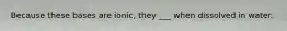 Because these bases are ionic, they ___ when dissolved in water.