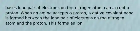 bases lone pair of electrons on the nitrogen atom can accept a proton. When an amine accepts a proton, a dative covalent bond is formed between the lone pair of electrons on the nitrogen atom and the proton. This forms an ion