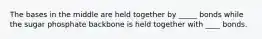 The bases in the middle are held together by _____ bonds while the sugar phosphate backbone is held together with ____ bonds.