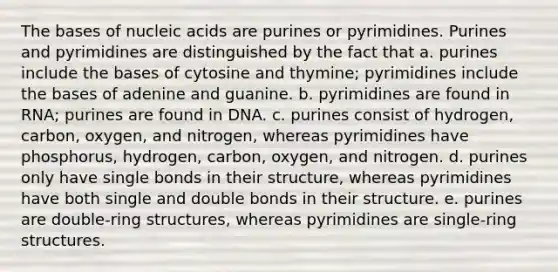 The bases of nucleic acids are purines or pyrimidines. Purines and pyrimidines are distinguished by the fact that a. purines include the bases of cytosine and thymine; pyrimidines include the bases of adenine and guanine. b. pyrimidines are found in RNA; purines are found in DNA. c. purines consist of hydrogen, carbon, oxygen, and nitrogen, whereas pyrimidines have phosphorus, hydrogen, carbon, oxygen, and nitrogen. d. purines only have single bonds in their structure, whereas pyrimidines have both single and double bonds in their structure. e. purines are double-ring structures, whereas pyrimidines are single-ring structures.