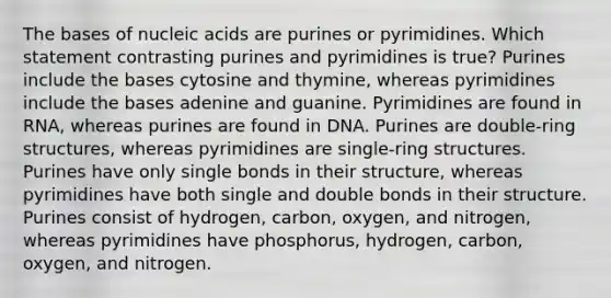 The bases of nucleic acids are purines or pyrimidines. Which statement contrasting purines and pyrimidines is true? Purines include the bases cytosine and thymine, whereas pyrimidines include the bases adenine and guanine. Pyrimidines are found in RNA, whereas purines are found in DNA. Purines are double-ring structures, whereas pyrimidines are single-ring structures. Purines have only single bonds in their structure, whereas pyrimidines have both single and double bonds in their structure. Purines consist of hydrogen, carbon, oxygen, and nitrogen, whereas pyrimidines have phosphorus, hydrogen, carbon, oxygen, and nitrogen.