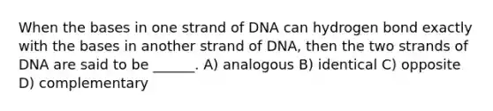 When the bases in one strand of DNA can hydrogen bond exactly with the bases in another strand of DNA, then the two strands of DNA are said to be ______. A) analogous B) identical C) opposite D) complementary