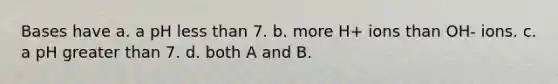 Bases have a. a pH <a href='https://www.questionai.com/knowledge/k7BtlYpAMX-less-than' class='anchor-knowledge'>less than</a> 7. b. more H+ ions than OH- ions. c. a pH <a href='https://www.questionai.com/knowledge/ktgHnBD4o3-greater-than' class='anchor-knowledge'>greater than</a> 7. d. both A and B.