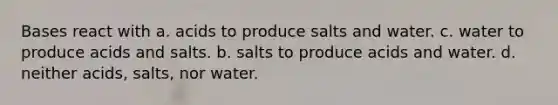 Bases react with a. acids to produce salts and water. c. water to produce acids and salts. b. salts to produce acids and water. d. neither acids, salts, nor water.