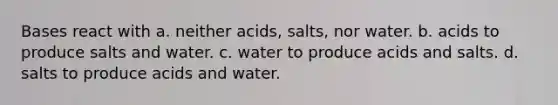 Bases react with a. neither acids, salts, nor water. b. acids to produce salts and water. c. water to produce acids and salts. d. salts to produce acids and water.