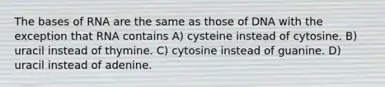 The bases of RNA are the same as those of DNA with the exception that RNA contains A) cysteine instead of cytosine. B) uracil instead of thymine. C) cytosine instead of guanine. D) uracil instead of adenine.