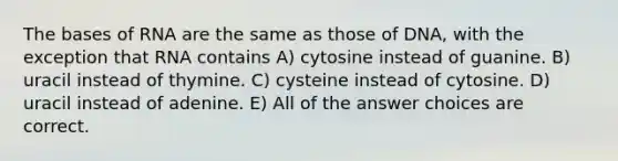 The bases of RNA are the same as those of DNA, with the exception that RNA contains A) cytosine instead of guanine. B) uracil instead of thymine. C) cysteine instead of cytosine. D) uracil instead of adenine. E) All of the answer choices are correct.