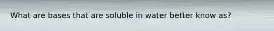 What are bases that are soluble in water better know as?