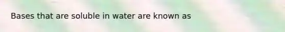 Bases that are soluble in water are known as