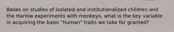 Bases on studies of isolated and institutionalized children and the Harlow experiments with monkeys, what is the key variable in acquiring the basic "human" traits we take for granted?