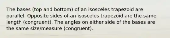 The bases (top and bottom) of an <a href='https://www.questionai.com/knowledge/kj7AHotM07-isosceles-trapezoid' class='anchor-knowledge'>isosceles trapezoid</a> are parallel. Opposite sides of an isosceles trapezoid are the same length (congruent). The angles on either side of the bases are the same size/measure (congruent).