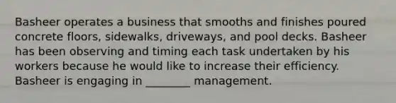 Basheer operates a business that smooths and finishes poured concrete floors, sidewalks, driveways, and pool decks. Basheer has been observing and timing each task undertaken by his workers because he would like to increase their efficiency. Basheer is engaging in ________ management.
