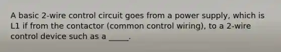 A basic 2-wire control circuit goes from a power supply, which is L1 if from the contactor (common control wiring), to a 2-wire control device such as a _____.