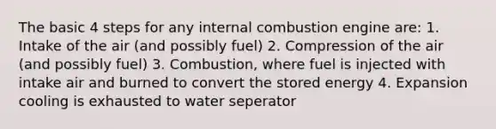 The basic 4 steps for any internal combustion engine are: 1. Intake of the air (and possibly fuel) 2. Compression of the air (and possibly fuel) 3. Combustion, where fuel is injected with intake air and burned to convert the stored energy 4. Expansion cooling is exhausted to water seperator