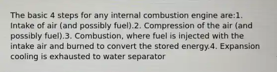 The basic 4 steps for any internal combustion engine are:1. Intake of air (and possibly fuel).2. Compression of the air (and possibly fuel).3. Combustion, where fuel is injected with the intake air and burned to convert the stored energy.4. Expansion cooling is exhausted to water separator